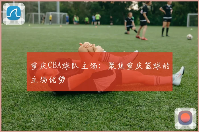 重庆CBA球队主场：聚焦重庆篮球的主场优势