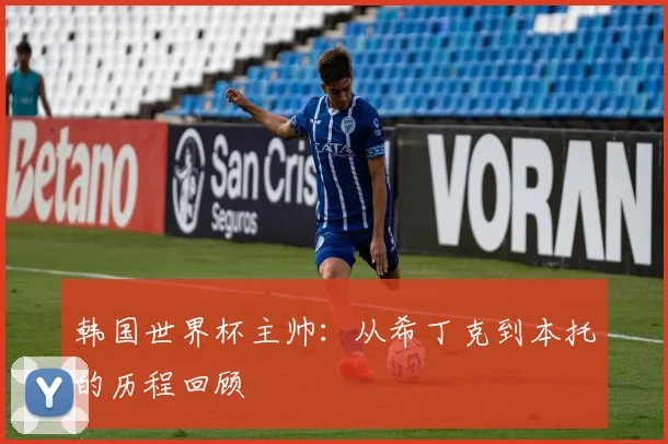 韩国世界杯主帅:从希丁克到本托的历程回顾